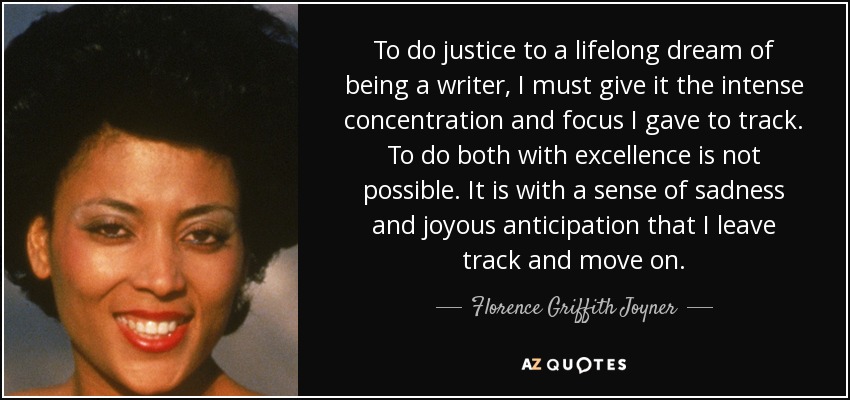 To do justice to a lifelong dream of being a writer, I must give it the intense concentration and focus I gave to track. To do both with excellence is not possible. It is with a sense of sadness and joyous anticipation that I leave track and move on. - Florence Griffith Joyner