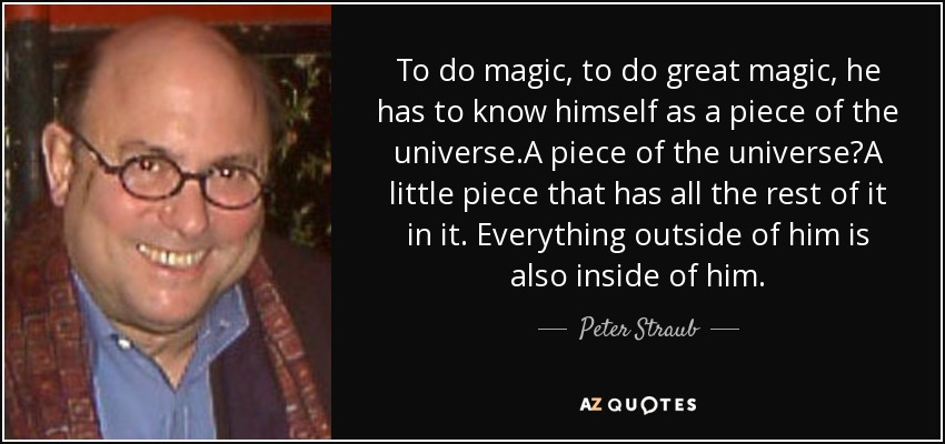 To do magic, to do great magic, he has to know himself as a piece of the universe.A piece of the universe?A little piece that has all the rest of it in it. Everything outside of him is also inside of him. - Peter Straub