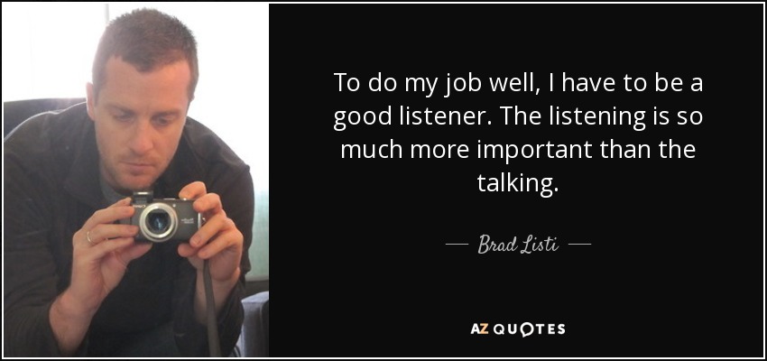 To do my job well, I have to be a good listener. The listening is so much more important than the talking. - Brad Listi