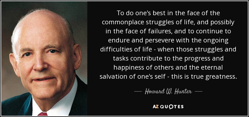 To do one's best in the face of the commonplace struggles of life, and possibly in the face of failures, and to continue to endure and persevere with the ongoing difficulties of life - when those struggles and tasks contribute to the progress and happiness of others and the eternal salvation of one's self - this is true greatness. - Howard W. Hunter