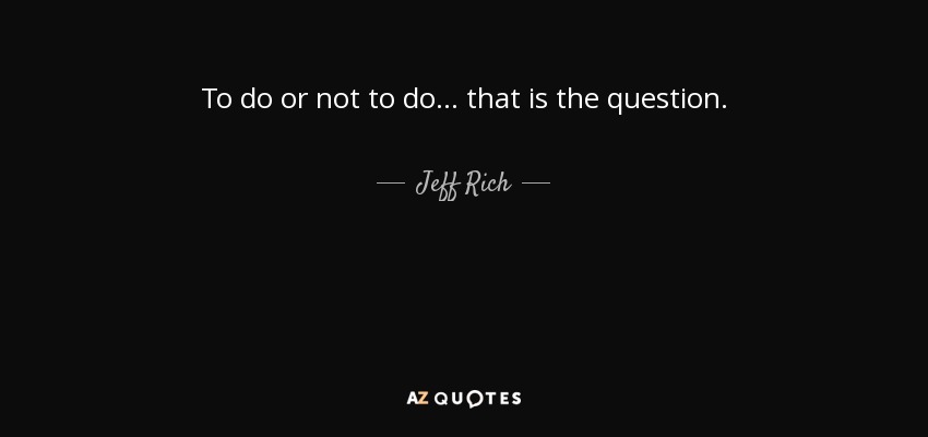 To do or not to do... that is the question. - Jeff Rich