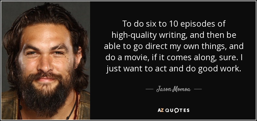 To do six to 10 episodes of high-quality writing, and then be able to go direct my own things, and do a movie, if it comes along, sure. I just want to act and do good work. - Jason Momoa