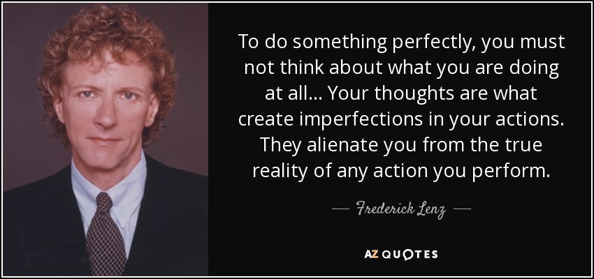 To do something perfectly, you must not think about what you are doing at all ... Your thoughts are what create imperfections in your actions. They alienate you from the true reality of any action you perform. - Frederick Lenz