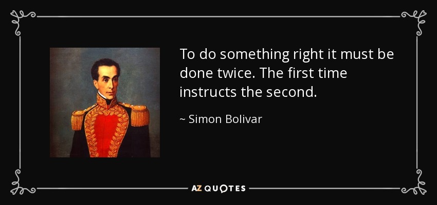 To do something right it must be done twice. The first time instructs the second. - Simon Bolivar