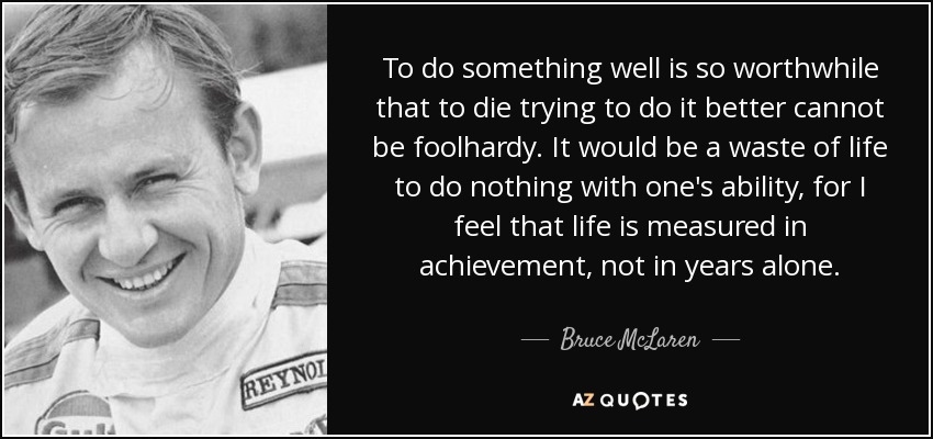 To do something well is so worthwhile that to die trying to do it better cannot be foolhardy. It would be a waste of life to do nothing with one's ability, for I feel that life is measured in achievement, not in years alone. - Bruce McLaren