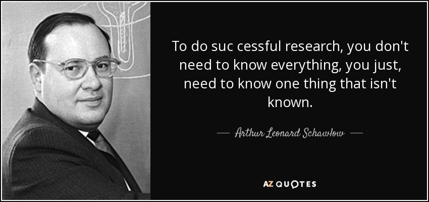 To do suc cessful research, you don't need to know everything, you just, need to know one thing that isn't known. - Arthur Leonard Schawlow