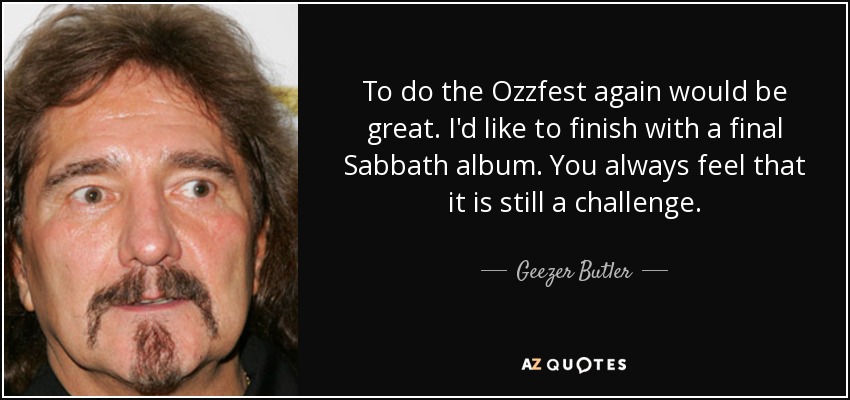 To do the Ozzfest again would be great. I'd like to finish with a final Sabbath album. You always feel that it is still a challenge. - Geezer Butler