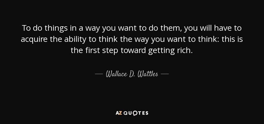 To do things in a way you want to do them, you will have to acquire the ability to think the way you want to think: this is the first step toward getting rich. - Wallace D. Wattles