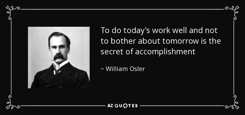 To do today's work well and not to bother about tomorrow is the secret of accomplishment - William Osler