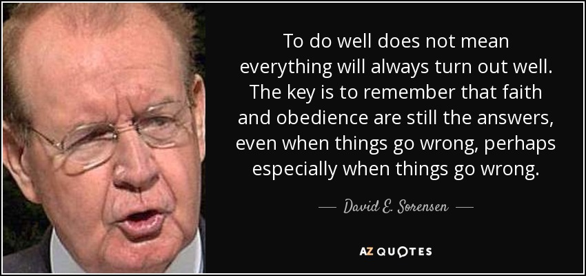 To do well does not mean everything will always turn out well. The key is to remember that faith and obedience are still the answers, even when things go wrong, perhaps especially when things go wrong. - David E. Sorensen