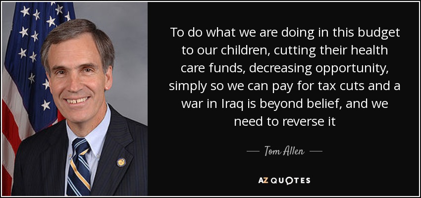 To do what we are doing in this budget to our children, cutting their health care funds, decreasing opportunity, simply so we can pay for tax cuts and a war in Iraq is beyond belief, and we need to reverse it - Tom Allen