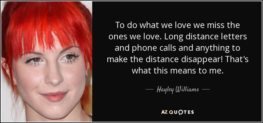 To do what we love we miss the ones we love. Long distance letters and phone calls and anything to make the distance disappear! That's what this means to me. - Hayley Williams