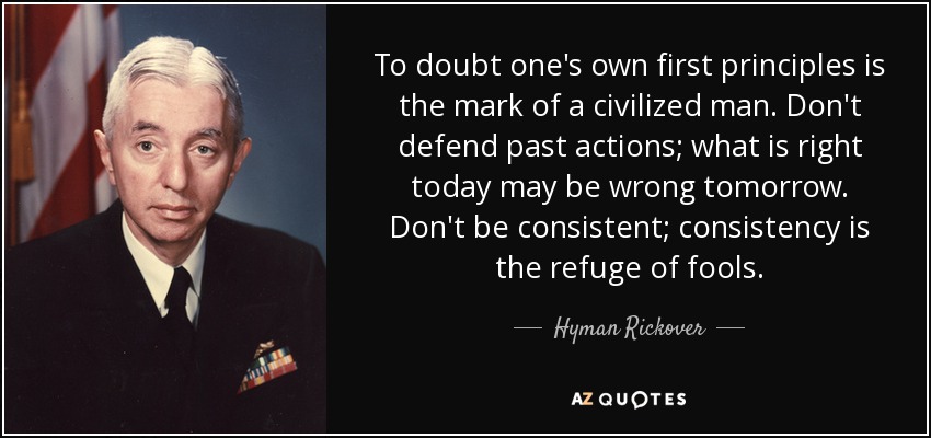 To doubt one's own first principles is the mark of a civilized man. Don't defend past actions; what is right today may be wrong tomorrow. Don't be consistent; consistency is the refuge of fools. - Hyman Rickover