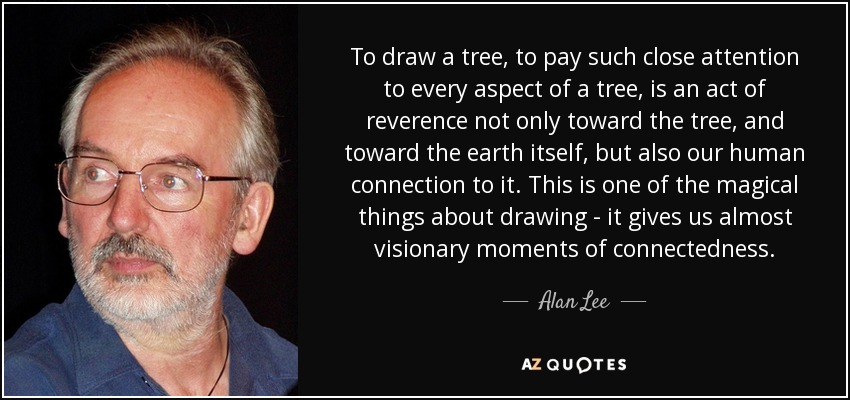 To draw a tree, to pay such close attention to every aspect of a tree, is an act of reverence not only toward the tree, and toward the earth itself, but also our human connection to it. This is one of the magical things about drawing - it gives us almost visionary moments of connectedness. - Alan Lee