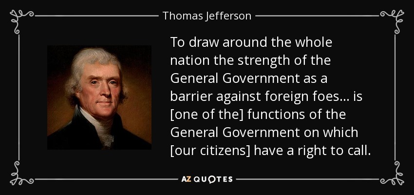 To draw around the whole nation the strength of the General Government as a barrier against foreign foes... is [one of the] functions of the General Government on which [our citizens] have a right to call. - Thomas Jefferson
