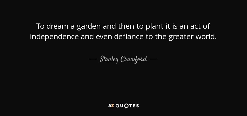 To dream a garden and then to plant it is an act of independence and even defiance to the greater world. - Stanley Crawford