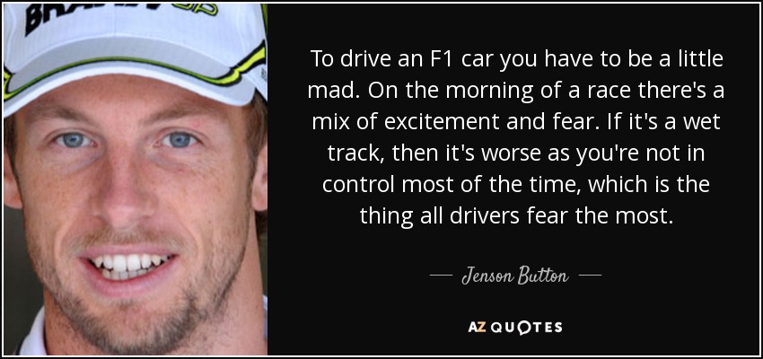To drive an F1 car you have to be a little mad. On the morning of a race there's a mix of excitement and fear. If it's a wet track, then it's worse as you're not in control most of the time, which is the thing all drivers fear the most. - Jenson Button