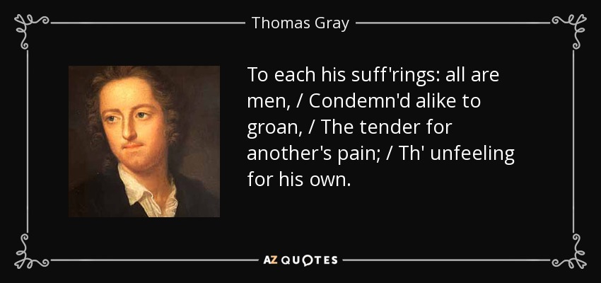 To each his suff'rings: all are men, / Condemn'd alike to groan, / The tender for another's pain; / Th' unfeeling for his own. - Thomas Gray
