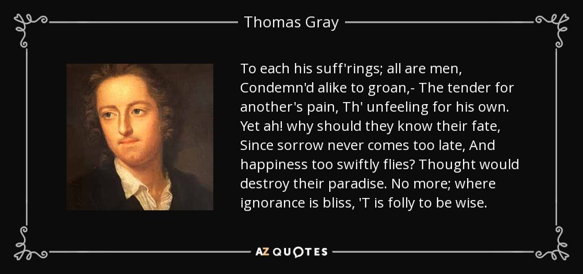 To each his suff'rings; all are men, Condemn'd alike to groan,- The tender for another's pain, Th' unfeeling for his own. Yet ah! why should they know their fate, Since sorrow never comes too late, And happiness too swiftly flies? Thought would destroy their paradise. No more; where ignorance is bliss, 'T is folly to be wise. - Thomas Gray