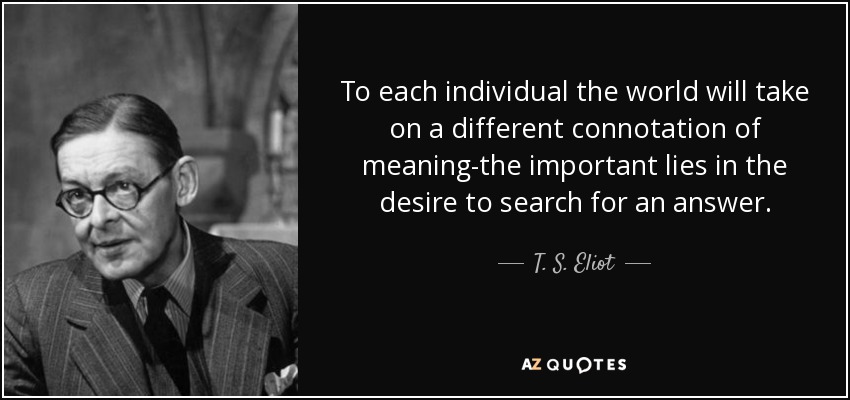 To each individual the world will take on a different connotation of meaning-the important lies in the desire to search for an answer. - T. S. Eliot
