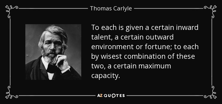 To each is given a certain inward talent, a certain outward environment or fortune; to each by wisest combination of these two, a certain maximum capacity. - Thomas Carlyle