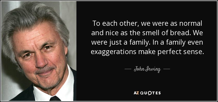 To each other, we were as normal and nice as the smell of bread. We were just a family. In a family even exaggerations make perfect sense. - John Irving