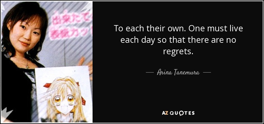 To each their own. One must live each day so that there are no regrets. - Arina Tanemura