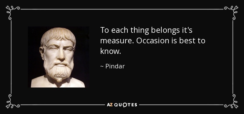 To each thing belongs it's measure. Occasion is best to know. - Pindar