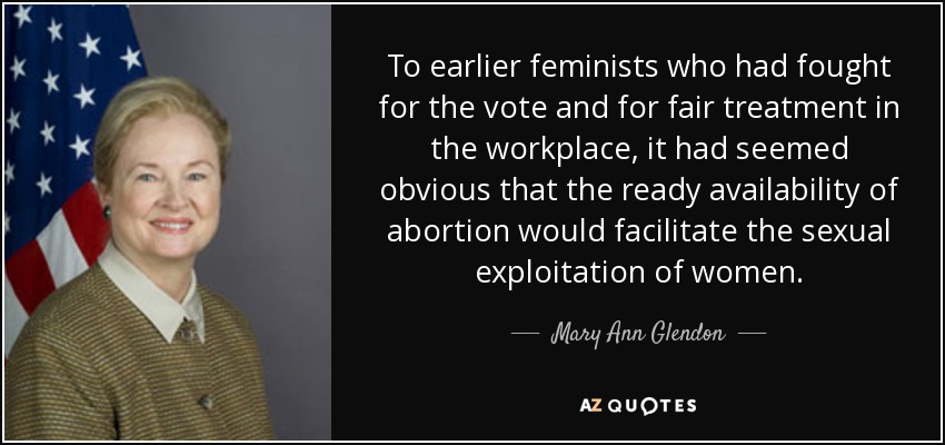 To earlier feminists who had fought for the vote and for fair treatment in the workplace, it had seemed obvious that the ready availability of abortion would facilitate the sexual exploitation of women. - Mary Ann Glendon