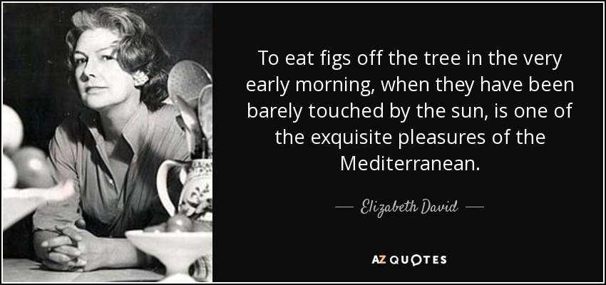 To eat figs off the tree in the very early morning, when they have been barely touched by the sun, is one of the exquisite pleasures of the Mediterranean. - Elizabeth David
