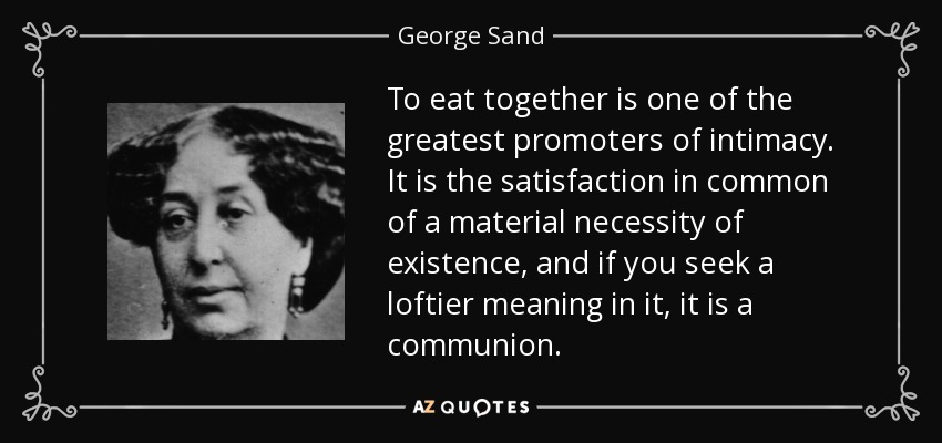 To eat together is one of the greatest promoters of intimacy. It is the satisfaction in common of a material necessity of existence, and if you seek a loftier meaning in it, it is a communion. - George Sand