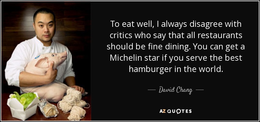 To eat well, I always disagree with critics who say that all restaurants should be fine dining. You can get a Michelin star if you serve the best hamburger in the world. - David Chang