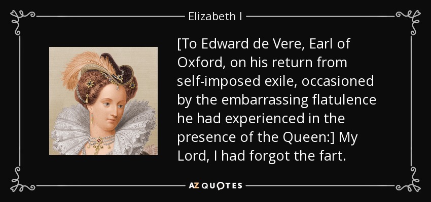 [To Edward de Vere, Earl of Oxford, on his return from self-imposed exile, occasioned by the embarrassing flatulence he had experienced in the presence of the Queen:] My Lord, I had forgot the fart. - Elizabeth I