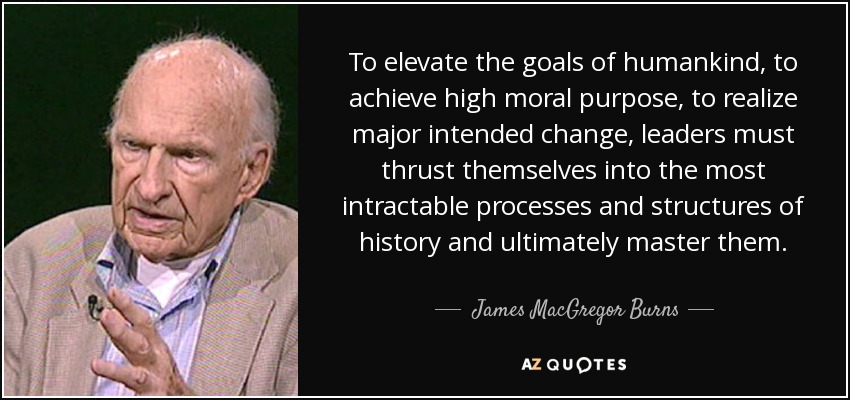 To elevate the goals of humankind, to achieve high moral purpose, to realize major intended change, leaders must thrust themselves into the most intractable processes and structures of history and ultimately master them. - James MacGregor Burns