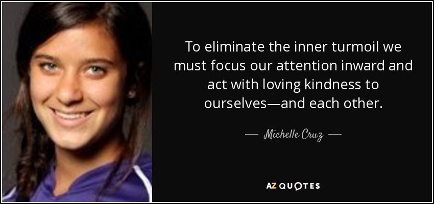 To eliminate the inner turmoil we must focus our attention inward and act with loving kindness to ourselves—and each other. - Michelle Cruz