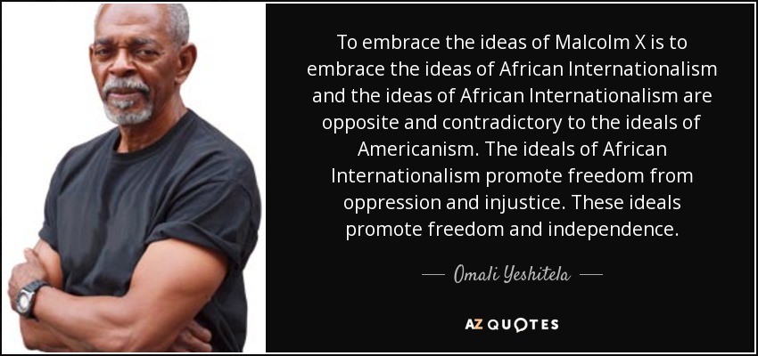 To embrace the ideas of Malcolm X is to embrace the ideas of African Internationalism and the ideas of African Internationalism are opposite and contradictory to the ideals of Americanism. The ideals of African Internationalism promote freedom from oppression and injustice. These ideals promote freedom and independence. - Omali Yeshitela