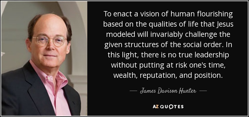 To enact a vision of human flourishing based on the qualities of life that Jesus modeled will invariably challenge the given structures of the social order. In this light, there is no true leadership without putting at risk one's time, wealth, reputation, and position. - James Davison Hunter