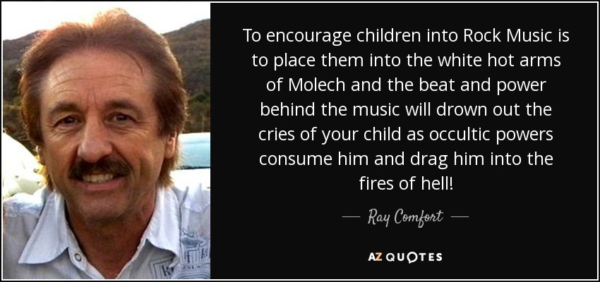 To encourage children into Rock Music is to place them into the white hot arms of Molech and the beat and power behind the music will drown out the cries of your child as occultic powers consume him and drag him into the fires of hell! - Ray Comfort