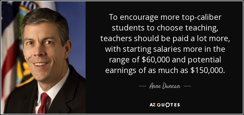 To encourage more top-caliber students to choose teaching, teachers should be paid a lot more, with starting salaries more in the range of $60,000 and potential earnings of as much as $150,000. - Arne Duncan