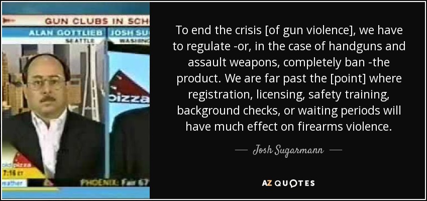 To end the crisis [of gun violence], we have to regulate -or, in the case of handguns and assault weapons, completely ban -the product. We are far past the [point] where registration, licensing, safety training, background checks, or waiting periods will have much effect on firearms violence. - Josh Sugarmann