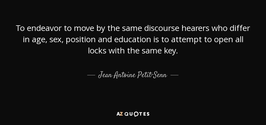 To endeavor to move by the same discourse hearers who differ in age, sex, position and education is to attempt to open all locks with the same key. - Jean Antoine Petit-Senn
