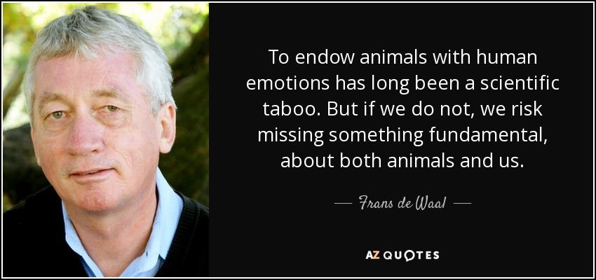 To endow animals with human emotions has long been a scientific taboo. But if we do not, we risk missing something fundamental, about both animals and us. - Frans de Waal