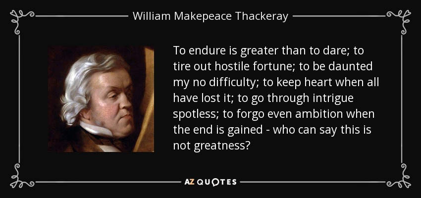 To endure is greater than to dare; to tire out hostile fortune; to be daunted my no difficulty; to keep heart when all have lost it; to go through intrigue spotless; to forgo even ambition when the end is gained - who can say this is not greatness? - William Makepeace Thackeray