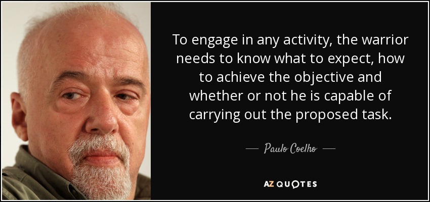 To engage in any activity, the warrior needs to know what to expect, how to achieve the objective and whether or not he is capable of carrying out the proposed task. - Paulo Coelho
