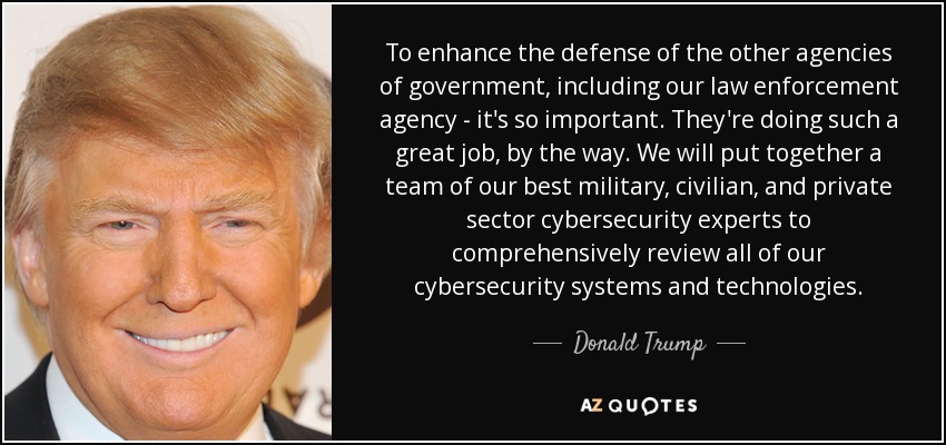 To enhance the defense of the other agencies of government, including our law enforcement agency - it's so important. They're doing such a great job, by the way. We will put together a team of our best military, civilian, and private sector cybersecurity experts to comprehensively review all of our cybersecurity systems and technologies. - Donald Trump