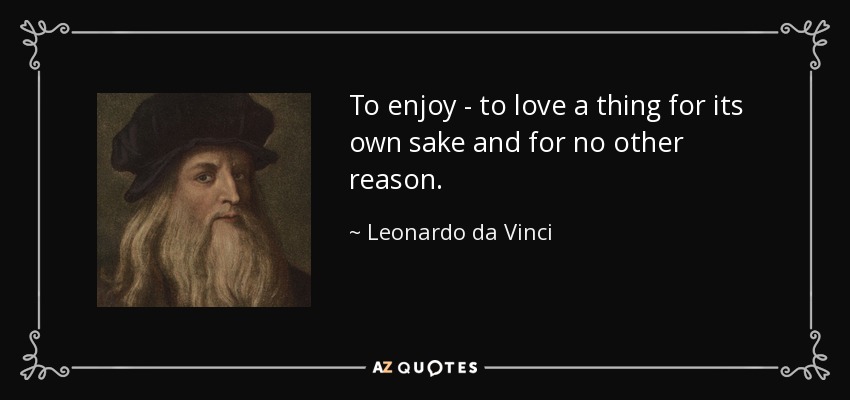 To enjoy - to love a thing for its own sake and for no other reason. - Leonardo da Vinci