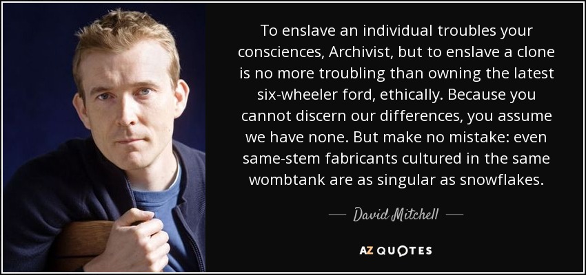 To enslave an individual troubles your consciences, Archivist, but to enslave a clone is no more troubling than owning the latest six-wheeler ford, ethically. Because you cannot discern our differences, you assume we have none. But make no mistake: even same-stem fabricants cultured in the same wombtank are as singular as snowflakes. - David Mitchell