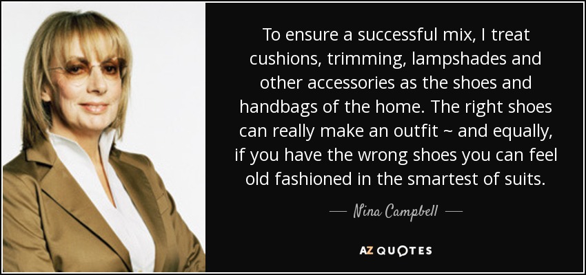 To ensure a successful mix, I treat cushions, trimming, lampshades and other accessories as the shoes and handbags of the home. The right shoes can really make an outfit ~ and equally, if you have the wrong shoes you can feel old fashioned in the smartest of suits. - Nina Campbell
