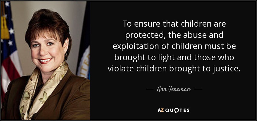 To ensure that children are protected, the abuse and exploitation of children must be brought to light and those who violate children brought to justice. - Ann Veneman