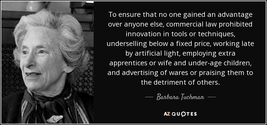 To ensure that no one gained an advantage over anyone else, commercial law prohibited innovation in tools or techniques, underselling below a fixed price, working late by artificial light, employing extra apprentices or wife and under-age children, and advertising of wares or praising them to the detriment of others. - Barbara Tuchman